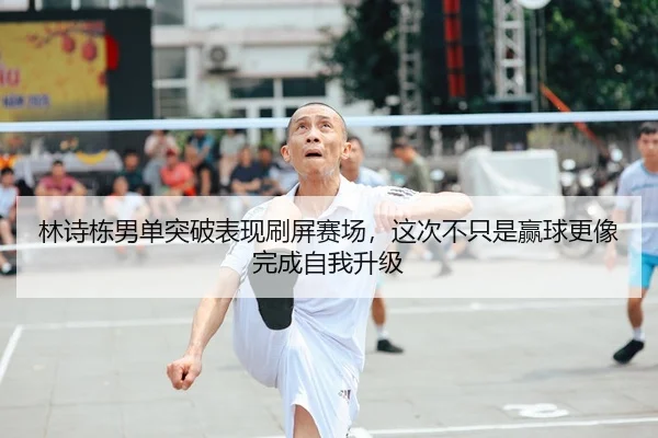 林诗栋男单突破表现刷屏赛场，这次不只是赢球更像完成自我升级